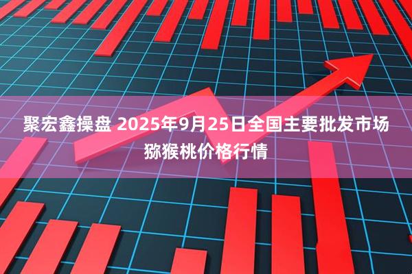 聚宏鑫操盘 2025年9月25日全国主要批发市场猕猴桃价格行情