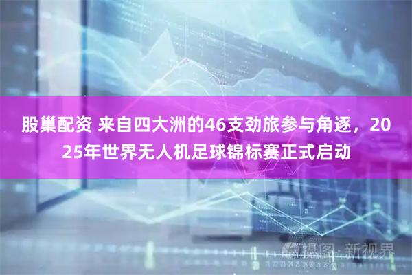 股巢配资 来自四大洲的46支劲旅参与角逐，2025年世界无人机足球锦标赛正式启动