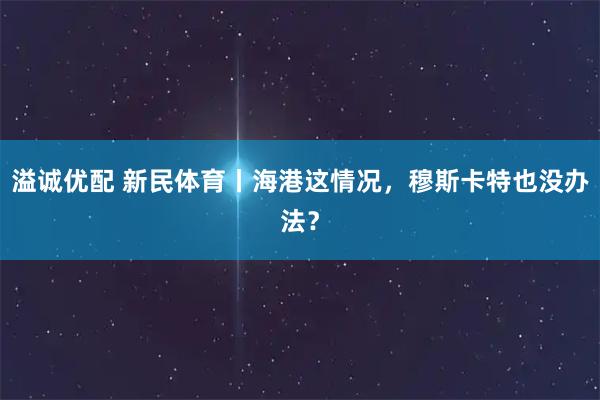 溢诚优配 新民体育丨海港这情况，穆斯卡特也没办法？