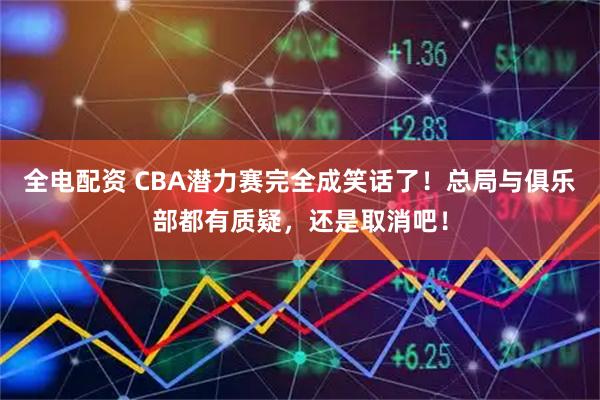 全电配资 CBA潜力赛完全成笑话了!总局与俱乐部都有质疑,还是取消吧!
