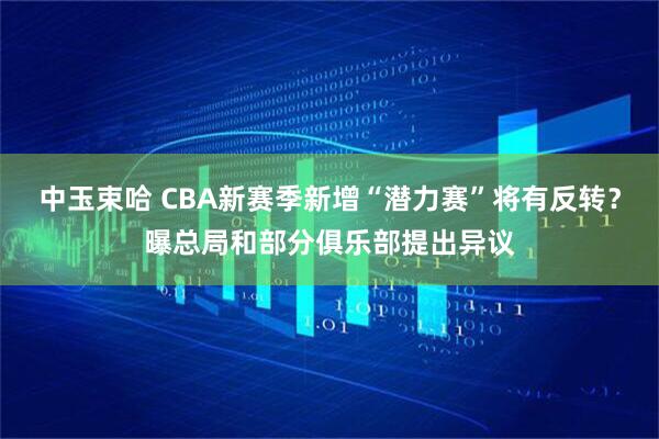 中玉束哈 CBA新赛季新增“潜力赛”将有反转?曝总局和部分俱乐部提出异议