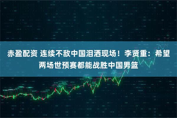 赤盈配资 连续不敌中国泪洒现场!李贤重:希望两场世预赛都能战胜中国男篮