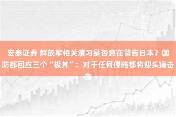 宏泰证券 解放军相关演习是否意在警告日本？国防部回应三个“极其”：对于任何侵略都将迎头痛击