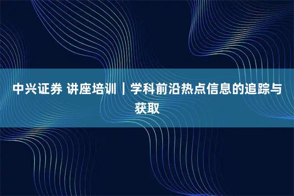 中兴证券 讲座培训｜学科前沿热点信息的追踪与获取
