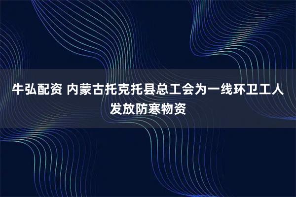 牛弘配资 内蒙古托克托县总工会为一线环卫工人发放防寒物资
