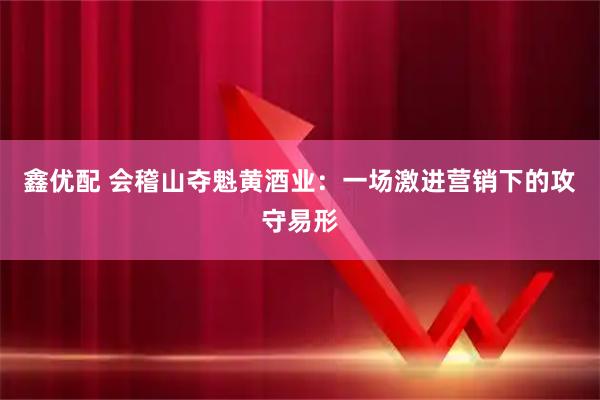 鑫优配 会稽山夺魁黄酒业:一场激进营销下的攻守易形
