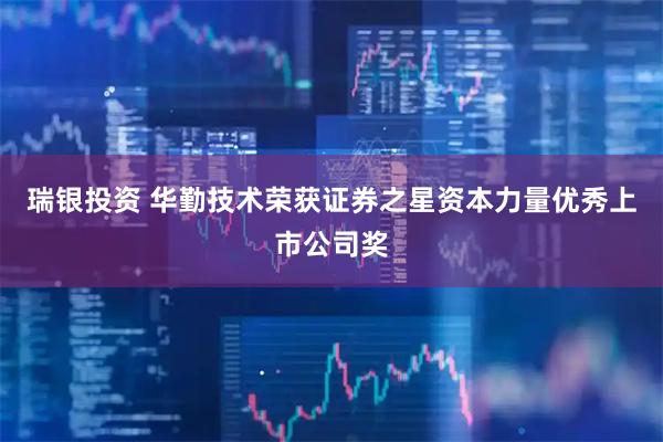 瑞银投资 华勤技术荣获证券之星资本力量优秀上市公司奖