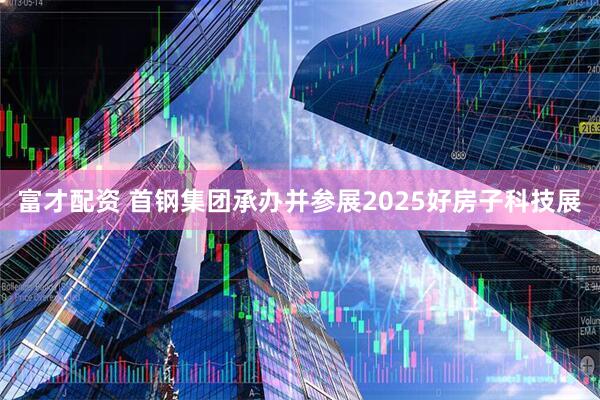富才配资 首钢集团承办并参展2025好房子科技展