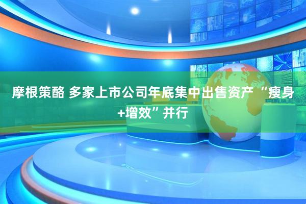 摩根策酪 多家上市公司年底集中出售资产 “瘦身+增效”并行