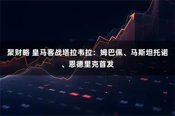 聚财略 皇马客战塔拉韦拉：姆巴佩、马斯坦托诺、恩德里克首发