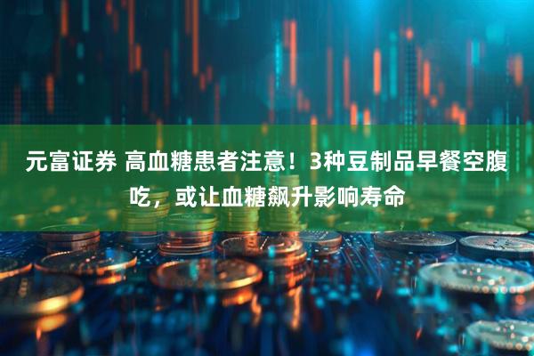 元富证券 高血糖患者注意！3种豆制品早餐空腹吃，或让血糖飙升影响寿命