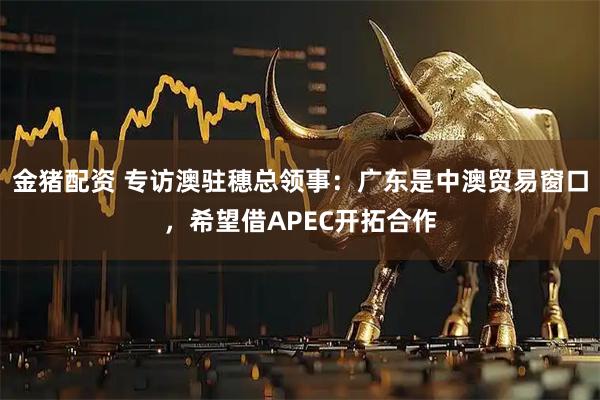 金猪配资 专访澳驻穗总领事:广东是中澳贸易窗口,希望借APEC开拓合作