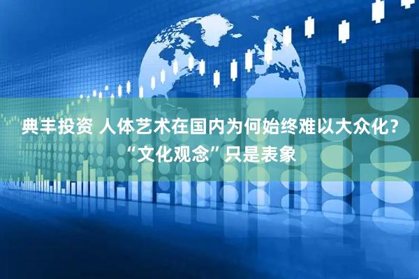 典丰投资 人体艺术在国内为何始终难以大众化？“文化观念”只是表象