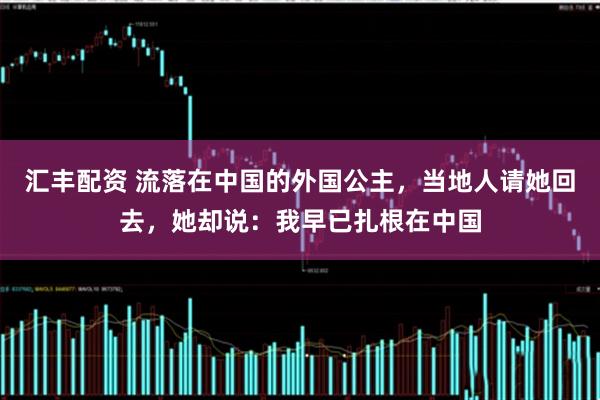 汇丰配资 流落在中国的外国公主，当地人请她回去，她却说：我早已扎根在中国