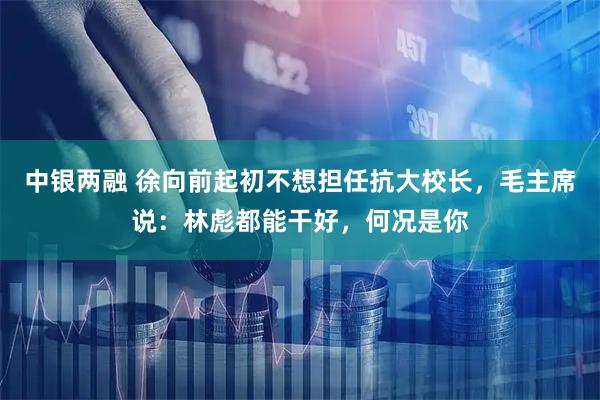 中银两融 徐向前起初不想担任抗大校长，毛主席说：林彪都能干好，何况是你