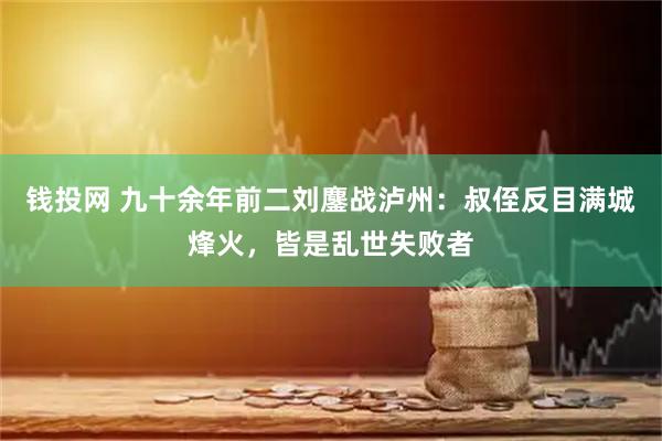 钱投网 九十余年前二刘鏖战泸州：叔侄反目满城烽火，皆是乱世失败者